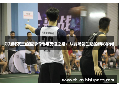 姚明球友王的篮球传奇与友谊之路：从赛场到生活的精彩瞬间